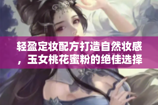 轻盈定妆配方打造自然妆感，玉女桃花蜜粉的绝佳选择