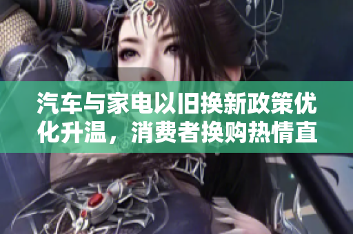 汽车与家电以旧换新政策优化升温，消费者换购热情直线上升