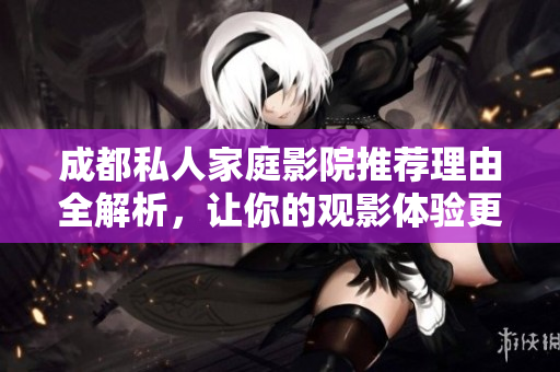 成都私人家庭影院推荐理由全解析，让你的观影体验更完美