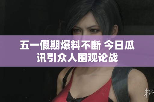五一假期爆料不断 今日瓜讯引众人围观论战