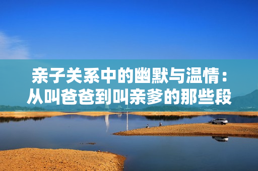 亲子关系中的幽默与温情：从叫爸爸到叫亲爹的那些段子