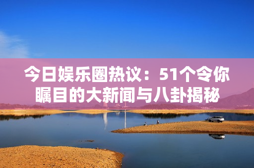 今日娱乐圈热议：51个令你瞩目的大新闻与八卦揭秘