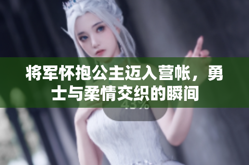 将军怀抱公主迈入营帐，勇士与柔情交织的瞬间
