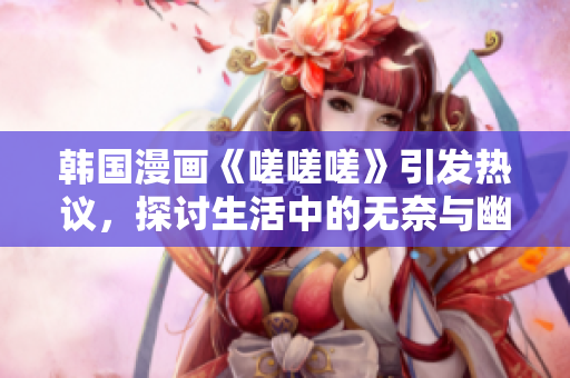 韩国漫画《嗟嗟嗟》引发热议，探讨生活中的无奈与幽默