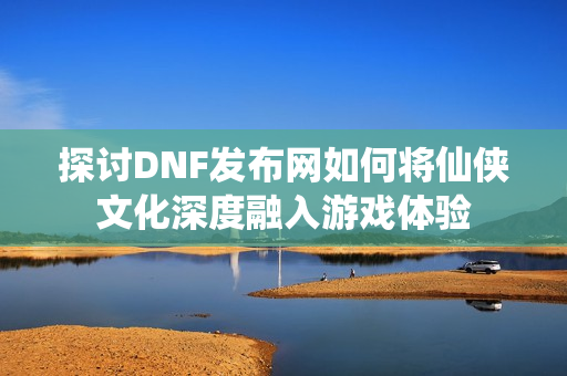 探讨DNF发布网如何将仙侠文化深度融入游戏体验