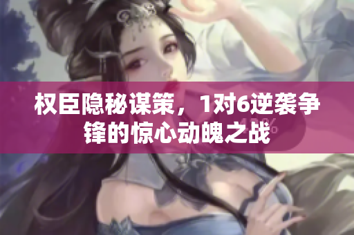 权臣隐秘谋策，1对6逆袭争锋的惊心动魄之战