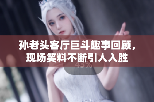 孙老头客厅巨斗趣事回顾，现场笑料不断引人入胜