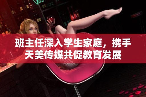 班主任深入学生家庭，携手天美传媒共促教育发展