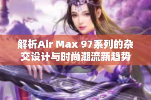 解析Air Max 97系列的杂交设计与时尚潮流新趋势