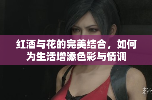 红酒与花的完美结合，如何为生活增添色彩与情调