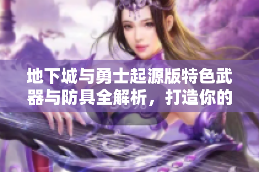地下城与勇士起源版特色武器与防具全解析，打造你的四等一强者装备