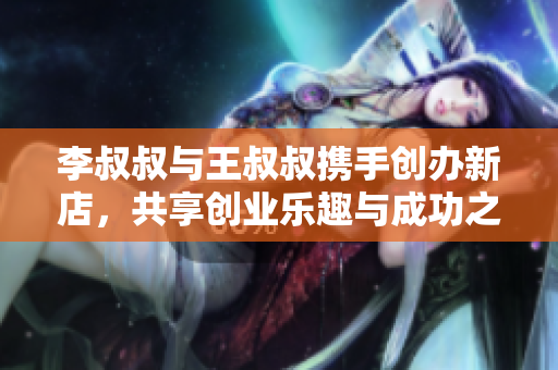 李叔叔与王叔叔携手创办新店，共享创业乐趣与成功之路