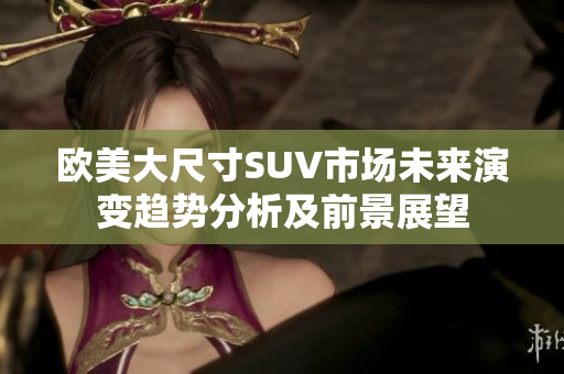 欧美大尺寸SUV市场未来演变趋势分析及前景展望