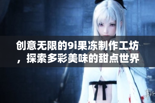 创意无限的9i果冻制作工坊，探索多彩美味的甜点世界