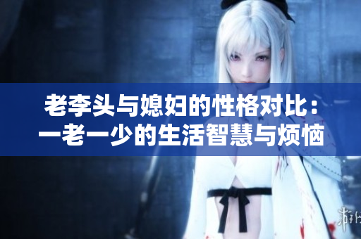 老李头与媳妇的性格对比：一老一少的生活智慧与烦恼
