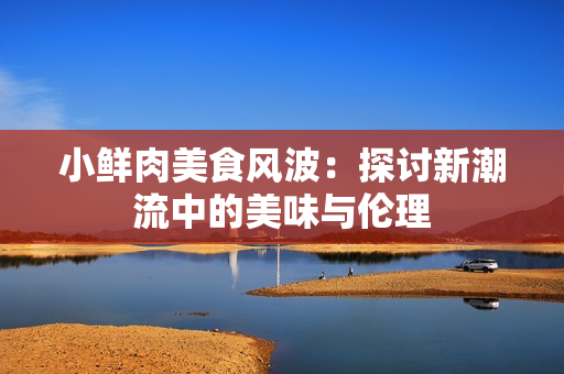 小鲜肉美食风波：探讨新潮流中的美味与伦理