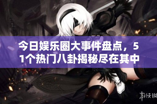 今日娱乐圈大事件盘点，51个热门八卦揭秘尽在其中