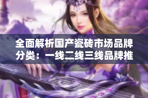 全面解析国产瓷砖市场品牌分类：一线二线三线品牌推荐