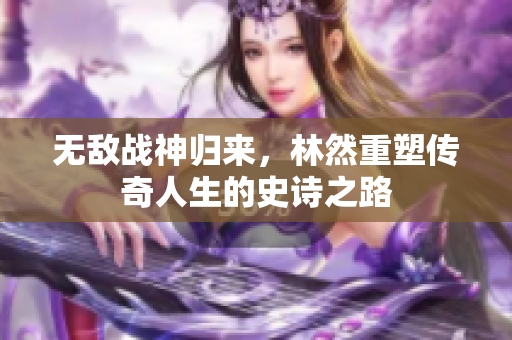 无敌战神归来，林然重塑传奇人生的史诗之路