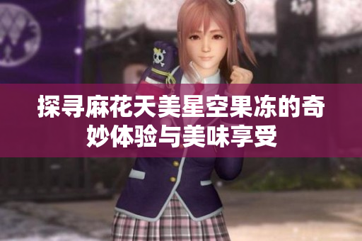 探寻麻花天美星空果冻的奇妙体验与美味享受