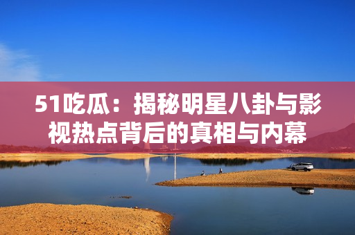 51吃瓜：揭秘明星八卦与影视热点背后的真相与内幕