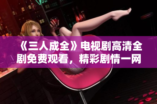 《三人成全》电视剧高清全剧免费观看，精彩剧情一网打尽