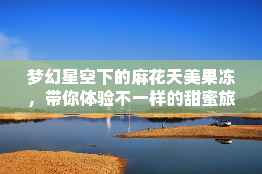 梦幻星空下的麻花天美果冻，带你体验不一样的甜蜜旅程