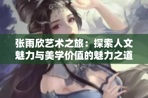张雨欣艺术之旅：探索人文魅力与美学价值的魅力之道