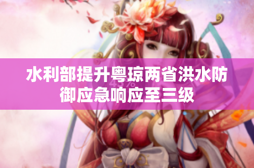 水利部提升粤琼两省洪水防御应急响应至三级