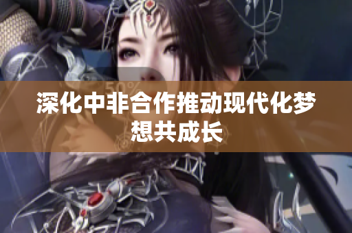 深化中非合作推动现代化梦想共成长