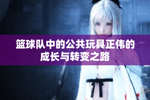 篮球队中的公共玩具正伟的成长与转变之路