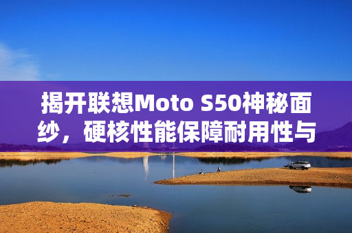 揭开联想Moto S50神秘面纱，硬核性能保障耐用性与实力并存