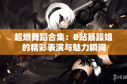 超燃舞蹈合集：B站暴躁姐的精彩表演与魅力瞬间