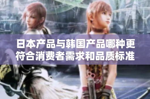 日本产品与韩国产品哪种更符合消费者需求和品质标准