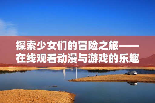 探索少女们的冒险之旅——在线观看动漫与游戏的乐趣