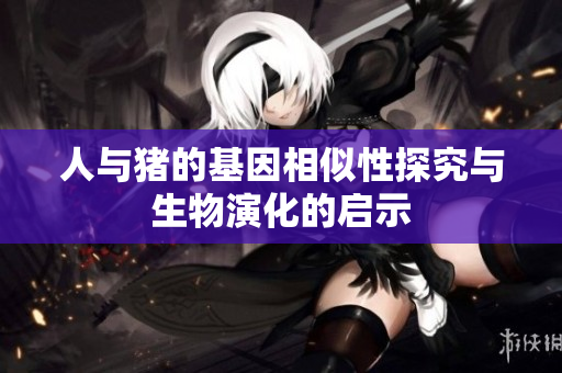 人与猪的基因相似性探究与生物演化的启示