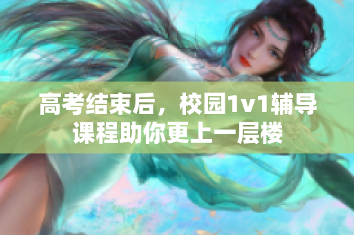 高考结束后，校园1v1辅导课程助你更上一层楼