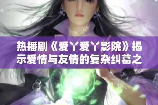 热播剧《爱丫爱丫影院》揭示爱情与友情的复杂纠葛之旅