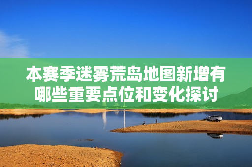 本赛季迷雾荒岛地图新增有哪些重要点位和变化探讨