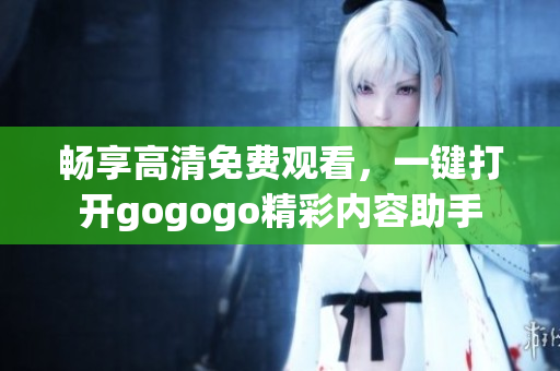 畅享高清免费观看，一键打开gogogo精彩内容助手
