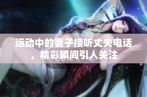 运动中的妻子接听丈夫电话，精彩瞬间引人关注
