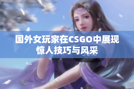 国外女玩家在CSGO中展现惊人技巧与风采