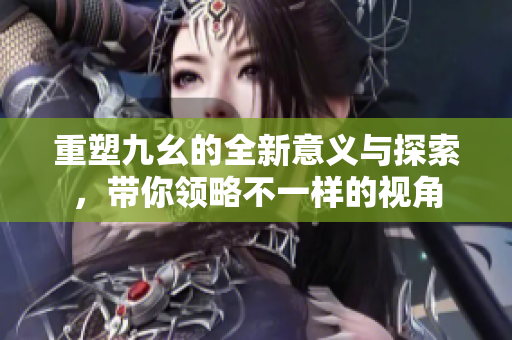 重塑九幺的全新意义与探索，带你领略不一样的视角