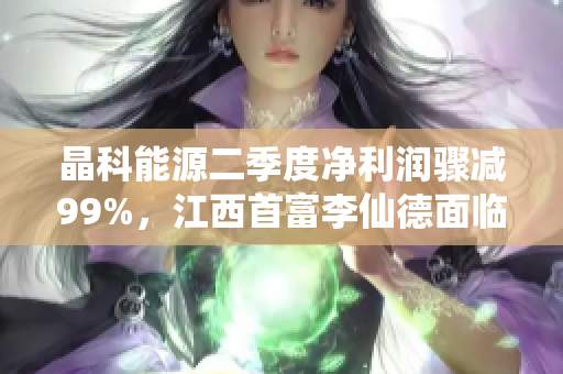 晶科能源二季度净利润骤减99%，江西首富李仙德面临挑战