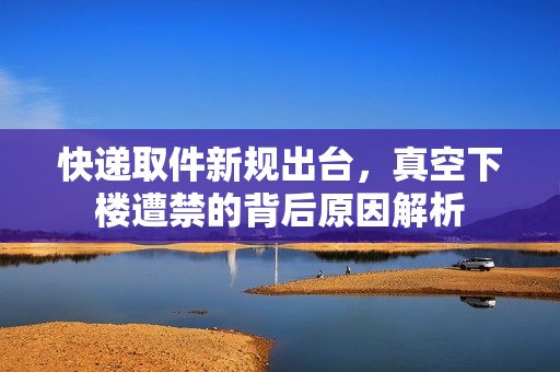 快递取件新规出台，真空下楼遭禁的背后原因解析