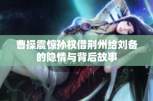 曹操震惊孙权借荆州给刘备的隐情与背后故事