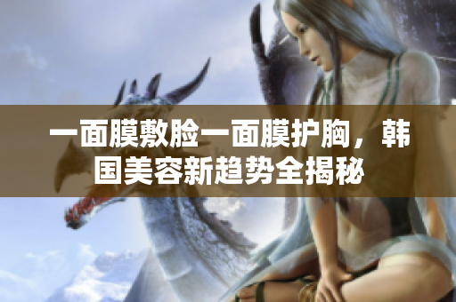 一面膜敷脸一面膜护胸，韩国美容新趋势全揭秘