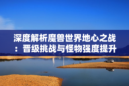深度解析魔兽世界地心之战：晋级挑战与怪物强度提升之路