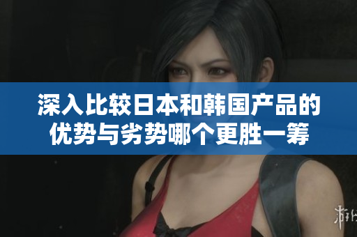 深入比较日本和韩国产品的优势与劣势哪个更胜一筹