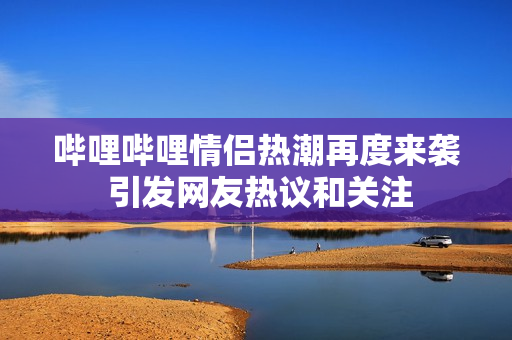 哔哩哔哩情侣热潮再度来袭 引发网友热议和关注